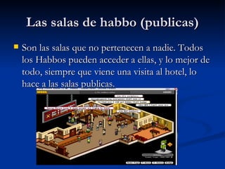 Las salas de habbo (publicas) Son las salas que no pertenecen a nadie. Todos los Habbos pueden acceder a ellas, y lo mejor de todo, siempre que viene una visita al hotel, lo hace a las salas publicas.  