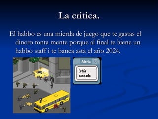 La critica. El habbo es una mierda de juego que te gastas el dinero tonta mente porque al final te biene un habbo staff i te banea asta el año 2024. 