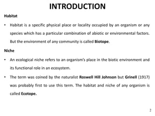 INTRODUCTION
Habitat
• Habitat is a specific physical place or locality occupied by an organism or any
species which has a particular combination of abiotic or environmental factors.
But the environment of any community is called Biotope.
Niche
• An ecological niche refers to an organism’s place in the biotic environment and
its functional role in an ecosystem.
• The term was coined by the naturalist Roswell Hill Johnson but Grinell (1917)
was probably first to use this term. The habitat and niche of any organism is
called Ecotope.
2
 