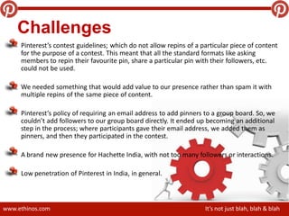 www.ethinos.com It’s not just blah, blah & blah
Challenges
Pinterest’s contest guidelines; which do not allow repins of a particular piece of content
for the purpose of a contest. This meant that all the standard formats like asking
members to repin their favourite pin, share a particular pin with their followers, etc.
could not be used.
We needed something that would add value to our presence rather than spam it with
multiple repins of the same piece of content.
Pinterest’s policy of requiring an email address to add pinners to a group board. So, we
couldn’t add followers to our group board directly. It ended up becoming an additional
step in the process; where participants gave their email address, we added them as
pinners, and then they participated in the contest.
A brand new presence for Hachette India, with not too many followers or interactions.
Low penetration of Pinterest in India, in general.
 