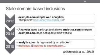 Stale domain-based inclusions
35
2012
• example.com adopts web analytics
<script src="http://analytics.com/a.js"/>
2014
• Analytics goes bankrupt and allows analytics.com to expire
• example.com does not update their website
2015
• analytics.com is registered by an attacker!
• malicious JS pushed to example.com…
(Nikiforakis et al., 2012)
 