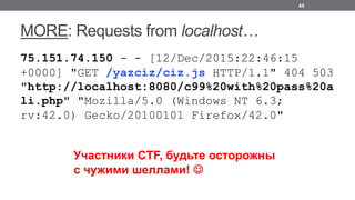 MORE: Requests from localhost…
75.151.74.150 - - [12/Dec/2015:22:46:15
+0000] "GET /yazciz/ciz.js HTTP/1.1" 404 503
"http://localhost:8080/c99%20with%20pass%20a
li.php" "Mozilla/5.0 (Windows NT 6.3;
rv:42.0) Gecko/20100101 Firefox/42.0"
44
Участники CTF, будьте осторожны
с чужими шеллами! J
 