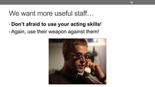 We want more useful staff…
• Don’t afraid to use your acting skills!
• Again, use their weapon against them!
59
 