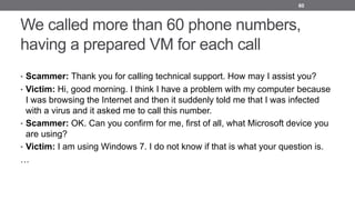 We called more than 60 phone numbers,
having a prepared VM for each call
• Scammer: Thank you for calling technical support. How may I assist you?
• Victim: Hi, good morning. I think I have a problem with my computer because
I was browsing the Internet and then it suddenly told me that I was infected
with a virus and it asked me to call this number.
• Scammer: OK. Can you confirm for me, first of all, what Microsoft device you
are using?
• Victim: I am using Windows 7. I do not know if that is what your question is.
…
60
 