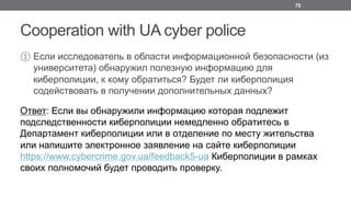 Cooperation with UA cyber police
① Если исследователь в области информационной безопасности (из
университета) обнаружил полезную информацию для
киберполиции, к кому обратиться? Будет ли киберполиция
содействовать в получении дополнительных данных?
Ответ: Если вы обнаружили информацию которая подлежит
подследственности киберполиции немедленно обратитесь в
Департамент киберполиции или в отделение по месту жительства
или напишите электронное заявление на сайте киберполиции
https://www.cybercrime.gov.ua/feedback5-ua Киберполиции в рамках
своих полномочий будет проводить проверку.
70
 