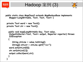 public static class MapClass2 extends MapReduceBase implements Mapper<LongWritable, Text, Text, Text> { private Text word = new Text(); private Text str = new Text(); public void map(LongWritable Key, Text value, OutputCollector<Text, Text> output, Reporter reporter) throws IOException { String strLine = value.toString(); String[] strList = strLine.split(&quot;s+&quot;); word.set(strList[0]); str.set(strList[1]); output.collect(word,str); } } Hadoop 案例 (3) 