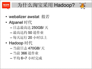 为什么淘宝采用 Hadoop? webalizer awstat  般若 Atpanel 时代 日志最高达 250GB/ 天 最高达约 50 道作业 每天运行 20 小时以上 Hadoop 时代 当前日志 470GB/ 天 当前 366 道作业 平均 6~7 小时完成 