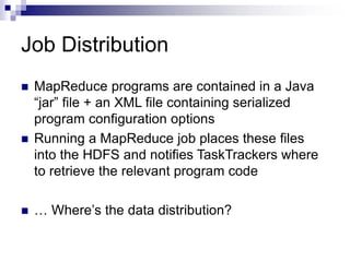 Job Distribution
 MapReduce programs are contained in a Java
“jar” file + an XML file containing serialized
program configuration options
 Running a MapReduce job places these files
into the HDFS and notifies TaskTrackers where
to retrieve the relevant program code
 … Where’s the data distribution?
 