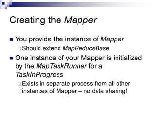 Creating the Mapper
 You provide the instance of Mapper
Should extend MapReduceBase
 One instance of your Mapper is initialized
by the MapTaskRunner for a
TaskInProgress
Exists in separate process from all other
instances of Mapper – no data sharing!
 