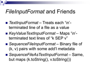 FileInputFormat and Friends
 TextInputFormat – Treats each ‘n’-
terminated line of a file as a value
 KeyValueTextInputFormat – Maps ‘n’-
terminated text lines of “k SEP v”
 SequenceFileInputFormat – Binary file of
(k, v) pairs with some add’l metadata
 SequenceFileAsTextInputFormat – Same,
but maps (k.toString(), v.toString())
 