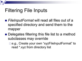 Filtering File Inputs
 FileInputFormat will read all files out of a
specified directory and send them to the
mapper
 Delegates filtering this file list to a method
subclasses may override
e.g., Create your own “xyzFileInputFormat” to
read *.xyz from directory list
 