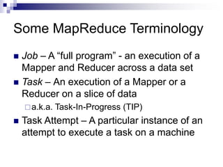 Some MapReduce Terminology
 Job – A “full program” - an execution of a
Mapper and Reducer across a data set
 Task – An execution of a Mapper or a
Reducer on a slice of data
a.k.a. Task-In-Progress (TIP)
 Task Attempt – A particular instance of an
attempt to execute a task on a machine
 