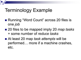 Terminology Example
 Running “Word Count” across 20 files is
one job
 20 files to be mapped imply 20 map tasks
+ some number of reduce tasks
 At least 20 map task attempts will be
performed… more if a machine crashes,
etc.
 