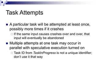 Task Attempts
 A particular task will be attempted at least once,
possibly more times if it crashes
 If the same input causes crashes over and over, that
input will eventually be abandoned
 Multiple attempts at one task may occur in
parallel with speculative execution turned on
 Task ID from TaskInProgress is not a unique identifier;
don’t use it that way
 