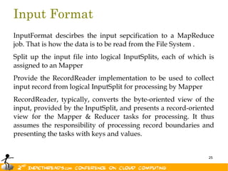 Input Format
InputFormat descirbes the input sepcification to a MapReduce
job. That is how the data is to be read from the File System .
Split up the input file into logical InputSplits, each of which is
assigned to an Mapper
Provide the RecordReader implementation to be used to collect
input record from logical InputSplit for processing by Mapper
RecordReader, typically, converts the byte-oriented view of the
input, provided by the InputSplit, and presents a record-oriented
view for the Mapper & Reducer tasks for processing. It thus
assumes the responsibility of processing record boundaries and
presenting the tasks with keys and values.
 
                                                                25
 