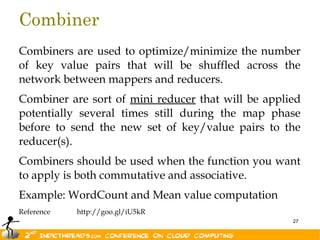 Combiner
Combiners are used to optimize/minimize the number
of key value pairs that will be shuffled across the
network between mappers and reducers.
Combiner are sort of mini reducer that will be applied
potentially several times still during the map phase
before to send the new set of key/value pairs to the
reducer(s).
Combiners should be used when the function you want
to apply is both commutative and associative.
Example: WordCount and Mean value computation
Reference   http://goo.gl/iU5kR
                                                    27
 