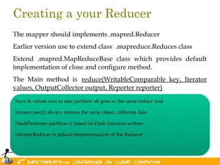 Creating a your Reducer
The mapper should implements .mapred.Reducer
Earlier version use to extend class .mapreduce.Reduces class
Extend .mapred.MapReduceBase class which provides default
implementation of close and configure method.
The Main method is reduce(WritableComparable key, Iterator
values, OutputCollector output, Reporter reporter)
Keys & values sent to one partition all goes to the same reduce task

Iterator.next() always returns the same object, different data

HashPartioner partition it based on Hash function written

IdentityReducer is default implementation of the Reducer


                                                                       29
 