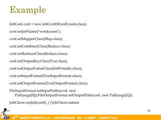 Example
JobConf conf = new JobConf(WordCount.class);

conf.setJobName("wordcount");

conf.setMapperClass(Map.class);

conf.setCombinerClass(Reduce.class);

conf.setReducerClass(Reduce.class);

conf.setOutputKeyClass(Text.class);

conf.setOutputValueClass(IntWritable.class);

conf.setInputFormat(TextInputFormat.class);

conf.setOutputFormat(TextOutputFormat.class);

FileInputFormat.setInputPaths(conf, new
    Path(args[0]));FileOutputFormat.setOutputPath(conf, new Path(args[1]));

JobClient.runJob(conf); //JobClient.submit

                                                                              32
 