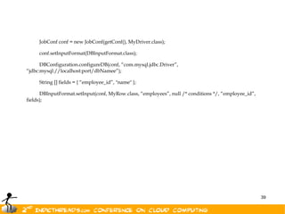 JobConf conf = new JobConf(getConf(), MyDriver.class);

     conf.setInputFormat(DBInputFormat.class);

      DBConfiguration.configureDB(conf, “com.mysql.jdbc.Driver”,
“jdbc:mysql://localhost:port/dbNamee”);

     String [] fields = { “employee_id”, "name" };

      DBInputFormat.setInput(conf, MyRow.class, “employees”, null /* conditions */, “employee_id”,
fields);




                                                                                                     39
 