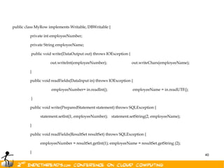 public class MyRow implements Writable, DBWritable {

         private int employeeNumber;

         private String employeeName;

         public void write(DataOutput out) throws IOException {

                    out.writeInt(employeeNumber);                 out.writeChars(employeeName);

         }

         public void readFields(DataInput in) throws IOException {

                    employeeNumber= in.readInt();                 employeeName = in.readUTF();

         }

         public void write(PreparedStatement statement) throws SQLException {

              statement.setInt(1, employeeNumber); statement.setString(2, employeeName);

         }

         public void readFields(ResultSet resultSet) throws SQLException {

              employeeNumber = resultSet.getInt(1); employeeName = resultSet.getString (2);

         }
                                                                                                  40
}
 