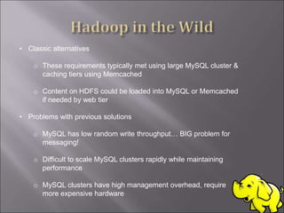 • Classic alternatives
o These requirements typically met using large MySQL cluster &
caching tiers using Memcached
o Content on HDFS could be loaded into MySQL or Memcached
if needed by web tier
• Problems with previous solutions
o MySQL has low random write throughput… BIG problem for
messaging!
o Difficult to scale MySQL clusters rapidly while maintaining
performance
o MySQL clusters have high management overhead, require
more expensive hardware
 