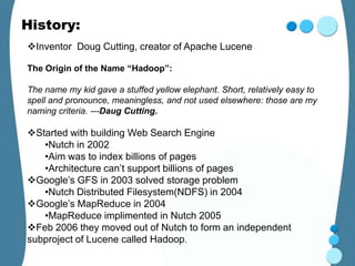 History:
Inventor Doug Cutting, creator of Apache Lucene

The Origin of the Name “Hadoop”:

The name my kid gave a stuffed yellow elephant. Short, relatively easy to
spell and pronounce, meaningless, and not used elsewhere: those are my
naming criteria. ---Daug Cutting.

Started with building Web Search Engine
   •Nutch in 2002
   •Aim was to index billions of pages
   •Architecture can’t support billions of pages
Google’s GFS in 2003 solved storage problem
   •Nutch Distributed Filesystem(NDFS) in 2004
Google’s MapReduce in 2004
   •MapReduce implimented in Nutch 2005
Feb 2006 they moved out of Nutch to form an independent
subproject of Lucene called Hadoop.
 