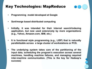 Key Technologies: MapReduce

 •   Programming model developed at Google

 •   Sort/merge based distributed computing

 •   Initially, it was intended for their internal search/indexing
     application, but now used extensively by more organizations
     (e.g., Yahoo, Amazon.com, IBM, etc.)

 •   It is functional style programming (e.g., LISP) that is naturally
     parallelizable across a large cluster of workstations or PCS.

 •   The underlying system takes care of the partitioning of the
     input data, scheduling the program’s execution across several
     machines, handling machine failures, and managing required
     inter-machine communication. (This is the key for Hadoop’s
     success)
 