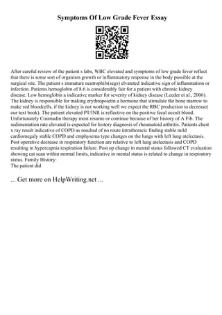 Symptoms Of Low Grade Fever Essay
After careful review of the patient s labs, WBC elevated and symptoms of low grade fever reflect
that there is some sort of organism growth or inflammatory response in the body possible at the
surgical site. The patient s immature neutrophils(segs) elvateted indicative sign of inflammation or
infection. Patients hemoglobin of 8.6 is considerably fair for a patient with chronic kidney
disease. Low hemoglobin a indicative marker for severity of kidney disease (Leeder et al., 2006).
The kidney is responsible for making erythropoietin a hormone that stimulate the bone marrow to
make red bloodcells, if the kidney is not working well we expect the RBC production to decrease(
our text book). The patient elevated PT/INR is reflective on the positive fecal occult blood.
Unfortunately Coumadin therapy most resume or continue because of her history of A Fib. The
sedimentation rate elevated is expected for history diagnosis of rheumatoid arthritis. Patients chest
x ray result indicative of COPD as resulted of no route intrathoracic finding stable mild
cardiomegaly stable COPD and emphysema type changes on the lungs with left lung atelectasis.
Post operative decrease in respiratory function are relative to left lung atelectasis and COPD
resulting in hypercapnia respiration failure. Post op change in mental status followed CT evaluation
showing cat scan within normal limits, indicative in mental status is related to change in respiratory
status. Family History:
The patient did
... Get more on HelpWriting.net ...
 
