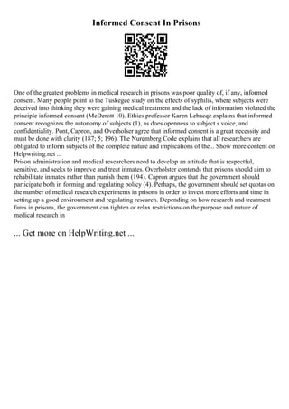 Informed Consent In Prisons
One of the greatest problems in medical research in prisons was poor quality of, if any, informed
consent. Many people point to the Tuskegee study on the effects of syphilis, where subjects were
deceived into thinking they were gaining medical treatment and the lack of information violated the
principle informed consent (McDerott 10). Ethics professor Karen Lebacqz explains that informed
consent recognizes the autonomy of subjects (1), as does openness to subject s voice, and
confidentiality. Pont, Capron, and Overholser agree that informed consent is a great necessity and
must be done with clarity (187; 5; 196). The Nuremberg Code explains that all researchers are
obligated to inform subjects of the complete nature and implications of the... Show more content on
Helpwriting.net ...
Prison administration and medical researchers need to develop an attitude that is respectful,
sensitive, and seeks to improve and treat inmates. Overholster contends that prisons should aim to
rehabilitate inmates rather than punish them (194). Capron argues that the government should
participate both in forming and regulating policy (4). Perhaps, the government should set quotas on
the number of medical research experiments in prisons in order to invest more efforts and time in
setting up a good environment and regulating research. Depending on how research and treatment
fares in prisons, the government can tighten or relax restrictions on the purpose and nature of
medical research in
... Get more on HelpWriting.net ...
 