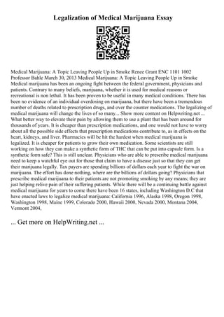 Legalization of Medical Marijuana Essay
Medical Marijuana: A Topic Leaving People Up in Smoke Renee Grant ENC 1101 1002
Professor Bahle March 30, 2013 Medical Marijuana: A Topic Leaving People Up in Smoke
Medical marijuana has been an ongoing fight between the federal government, physicians and
patients. Contrary to many beliefs, marijuana, whether it is used for medical reasons or
recreational is non lethal. It has been proven to be useful in many medical conditions. There has
been no evidence of an individual overdosing on marijuana, but there have been a tremendous
number of deaths related to prescription drugs, and over the counter medications. The legalizing of
medical marijuana will change the lives of so many... Show more content on Helpwriting.net ...
What better way to elevate their pain by allowing them to use a plant that has been around for
thousands of years. It is cheaper than prescription medications, and one would not have to worry
about all the possible side effects that prescription medications contribute to, as in effects on the
heart, kidneys, and liver. Pharmacies will be hit the hardest when medical marijuana is
legalized. It is cheaper for patients to grow their own medication. Some scientists are still
working on how they can make a synthetic form of THC that can be put into capsule form. Is a
synthetic form safe? This is still unclear. Physicians who are able to prescribe medical marijuana
need to keep a watchful eye out for those that claim to have a disease just so that they can get
their marijuana legally. Tax payers are spending billions of dollars each year to fight the war on
marijuana. The effort has done nothing, where are the billions of dollars going? Physicians that
prescribe medical marijuana to their patients are not promoting smoking by any means; they are
just helping relive pain of their suffering patients. While there will be a continuing battle against
medical marijuana for years to come there have been 16 states, including Washington D.C that
have enacted laws to legalize medical marijuana: California 1996, Alaska 1998, Oregon 1998,
Washington 1998, Maine 1999, Colorado 2000, Hawaii 2000, Nevada 2000, Montana 2004,
Vermont 2004,
... Get more on HelpWriting.net ...
 