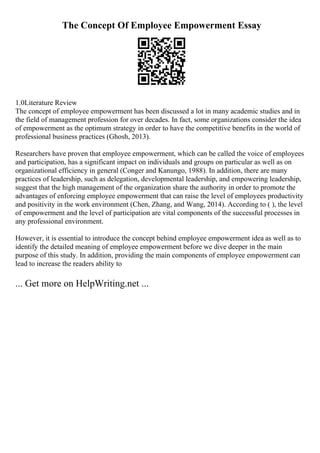 The Concept Of Employee Empowerment Essay
1.0Literature Review
The concept of employee empowerment has been discussed a lot in many academic studies and in
the field of management profession for over decades. In fact, some organizations consider the idea
of empowerment as the optimum strategy in order to have the competitive benefits in the world of
professional business practices (Ghosh, 2013).
Researchers have proven that employee empowerment, which can be called the voice of employees
and participation, has a significant impact on individuals and groups on particular as well as on
organizational efficiency in general (Conger and Kanungo, 1988). In addition, there are many
practices of leadership, such as delegation, developmental leadership, and empowering leadership,
suggest that the high management of the organization share the authority in order to promote the
advantages of enforcing employee empowerment that can raise the level of employees productivity
and positivity in the work environment (Chen, Zhang, and Wang, 2014). According to ( ), the level
of empowerment and the level of participation are vital components of the successful processes in
any professional environment.
However, it is essential to introduce the concept behind employee empowerment idea as well as to
identify the detailed meaning of employee empowerment before we dive deeper in the main
purpose of this study. In addition, providing the main components of employee empowerment can
lead to increase the readers ability to
... Get more on HelpWriting.net ...
 