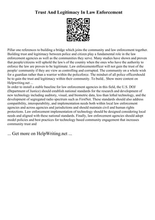 Trust And Legitimacy In Law Enforcement
Pillar one references to building a bridge which joins the community and law enforcement together.
Building trust and legitimacy between police and citizen play a fundamental role in the law
enforcement agencies as well as the communities they serve. Many studies have shown and proven
that people/citizens will uphold the law/s of the country when the ones who have the authority to
enforce the law are proven to be legitimate. Law enforcementofficer will not gain the trust of the
people/ community if they are view as controlling and corrupted. The community on a whole wish
for a guardian rather than a warrior within the policeforce. The mindset of all police officershould
be to gain the trust and legitimacy within their community. To build... Show more content on
Helpwriting.net ...
In order to install a stable baseline for law enforcement agencies in this field, the U.S. DOJ
(Department of Justice) should establish national standards for the research and development of
new technology including auditory, visual, and biometric data, less than lethal technology, and the
development of segregated radio spectrum such as FirstNet. These standards should also address
compatibility, interoperability, and implementation needs both within local law enforcement
agencies and across agencies and jurisdictions and should maintain civil and human rights
protections. Law enforcement implementation of technology should be designed considering local
needs and aligned with these national standards. Finally, law enforcement agencies should adopt
model policies and best practices for technology based community engagement that increases
community trust and
... Get more on HelpWriting.net ...
 