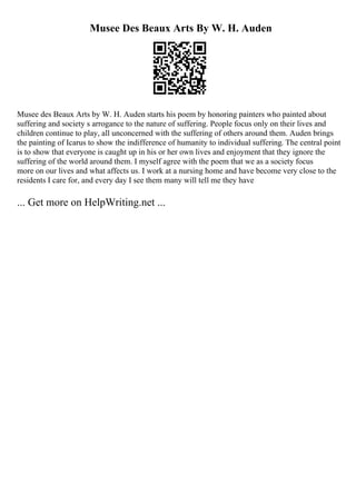 Musee Des Beaux Arts By W. H. Auden
Musee des Beaux Arts by W. H. Auden starts his poem by honoring painters who painted about
suffering and society s arrogance to the nature of suffering. People focus only on their lives and
children continue to play, all unconcerned with the suffering of others around them. Auden brings
the painting of Icarus to show the indifference of humanity to individual suffering. The central point
is to show that everyone is caught up in his or her own lives and enjoyment that they ignore the
suffering of the world around them. I myself agree with the poem that we as a society focus
more on our lives and what affects us. I work at a nursing home and have become very close to the
residents I care for, and every day I see them many will tell me they have
... Get more on HelpWriting.net ...
 