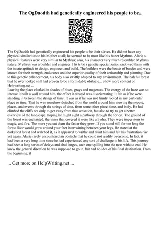 The OgDaodth had genetically engineered his people to be...
The OgDaodth had genetically engineered his people to be their slaves. He did not have any
physical similarities to his Mother at all; he seemed to be most like his father Mythrus. Alaric s
physical features were very similar to Mythrus; also, his character very much resembled Mythrus
nature. Mythrus was a builder and engineer. His tribe s genetic specialization endowed them with
the innate aptitude to design, engineer, and build. The builders were the beasts of burden and were
known for their strength, endurance and the superior quality of their artisanship and planning. Due
to this genetic enhancement, his body also swiftly adapted to any environment. The baleful forest
that he over looked still had proven to be a formidable obstacle... Show more content on
Helpwriting.net ...
Leaving the place cloaked in shades of blues, grays and magentas. The energy of the haze was so
intense it built a wall around him, the effect it created was disorientating. It felt as if he were
standing in between the strings of time. It was as if he was not firmly rooted in any particular
place or time. That he was somehow detached from the world around him viewing the people,
places, and events through the strings of time, from some other place, time, and body. He had
climbed the cliffs not only to get away from that sensation, but also to try to get a better
overview of the landscape; hoping he might sight a pathway through the for est. The ground of
the forest was enchanted; the vines that covered it were like a hydra. They were impervious to
magic, and fire. The more you cut them the faster they grew. If you stood still for too long the
forest floor would grow around your feet intertwining between your legs. He stared at the
darkened forest and watched it, as it appeared to writhe and taunt him and felt his frustration rise
yet again. Alaric rarely encountered an obstacle that he could not readily overcome. In fact, it
had been a very long time since he had experienced any sort of challenge in his life. This journey
had been a long series of delays and chal lenges, each one spilling into the next without end. He
knew the general direction he was supposed to go in, but had no idea of his final destination. From
the beginning, it
... Get more on HelpWriting.net ...
 