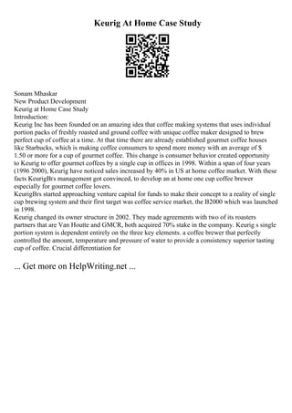 Keurig At Home Case Study
Sonam Mhaskar
New Product Development
Keurig at Home Case Study
Introduction:
Keurig Inc has been founded on an amazing idea that coffee making systems that uses individual
portion packs of freshly roasted and ground coffee with unique coffee maker designed to brew
perfect cup of coffee at a time. At that time there are already established gourmet coffee houses
like Starbucks, which is making coffee consumers to spend more money with an average of $
1.50 or more for a cup of gourmet coffee. This change is consumer behavior created opportunity
to Keurig to offer gourmet coffees by a single cup in offices in 1998. Within a span of four years
(1996 2000), Keurig have noticed sales increased by 40% in US at home coffee market. With these
facts KeurigВґs management got convinced, to develop an at home one cup coffee brewer
especially for gourmet coffee lovers.
KeurigВґs started approaching venture capital for funds to make their concept to a reality of single
cup brewing system and their first target was coffee service market, the B2000 which was launched
in 1998.
Keurig changed its owner structure in 2002. They made agreements with two of its roasters
partners that are Van Houtte and GMCR, both acquired 70% stake in the company. Keurig s single
portion system is dependent entirely on the three key elements. a coffee brewer that perfectly
controlled the amount, temperature and pressure of water to provide a consistency superior tasting
cup of coffee. Crucial differentiation for
... Get more on HelpWriting.net ...
 