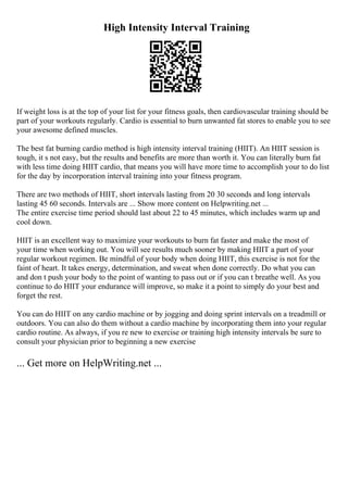 High Intensity Interval Training
If weight loss is at the top of your list for your fitness goals, then cardiovascular training should be
part of your workouts regularly. Cardio is essential to burn unwanted fat stores to enable you to see
your awesome defined muscles.
The best fat burning cardio method is high intensity interval training (HIIT). An HIIT session is
tough, it s not easy, but the results and benefits are more than worth it. You can literally burn fat
with less time doing HIIT cardio, that means you will have more time to accomplish your to do list
for the day by incorporation interval training into your fitness program.
There are two methods of HIIT, short intervals lasting from 20 30 seconds and long intervals
lasting 45 60 seconds. Intervals are ... Show more content on Helpwriting.net ...
The entire exercise time period should last about 22 to 45 minutes, which includes warm up and
cool down.
HIIT is an excellent way to maximize your workouts to burn fat faster and make the most of
your time when working out. You will see results much sooner by making HIIT a part of your
regular workout regimen. Be mindful of your body when doing HIIT, this exercise is not for the
faint of heart. It takes energy, determination, and sweat when done correctly. Do what you can
and don t push your body to the point of wanting to pass out or if you can t breathe well. As you
continue to do HIIT your endurance will improve, so make it a point to simply do your best and
forget the rest.
You can do HIIT on any cardio machine or by jogging and doing sprint intervals on a treadmill or
outdoors. You can also do them without a cardio machine by incorporating them into your regular
cardio routine. As always, if you re new to exercise or training high intensity intervals be sure to
consult your physician prior to beginning a new exercise
... Get more on HelpWriting.net ...
 
