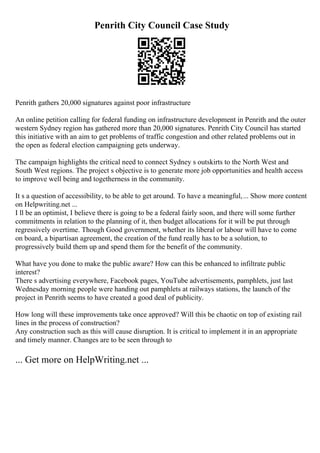 Penrith City Council Case Study
Penrith gathers 20,000 signatures against poor infrastructure
An online petition calling for federal funding on infrastructure development in Penrith and the outer
western Sydney region has gathered more than 20,000 signatures. Penrith City Council has started
this initiative with an aim to get problems of traffic congestion and other related problems out in
the open as federal election campaigning gets underway.
The campaign highlights the critical need to connect Sydney s outskirts to the North West and
South West regions. The project s objective is to generate more job opportunities and health access
to improve well being and togetherness in the community.
It s a question of accessibility, to be able to get around. To have a meaningful,... Show more content
on Helpwriting.net ...
I ll be an optimist, I believe there is going to be a federal fairly soon, and there will some further
commitments in relation to the planning of it, then budget allocations for it will be put through
regressively overtime. Though Good government, whether its liberal or labour will have to come
on board, a bipartisan agreement, the creation of the fund really has to be a solution, to
progressively build them up and spend them for the benefit of the community.
What have you done to make the public aware? How can this be enhanced to infiltrate public
interest?
There s advertising everywhere, Facebook pages, YouTube advertisements, pamphlets, just last
Wednesday morning people were handing out pamphlets at railways stations, the launch of the
project in Penrith seems to have created a good deal of publicity.
How long will these improvements take once approved? Will this be chaotic on top of existing rail
lines in the process of construction?
Any construction such as this will cause disruption. It is critical to implement it in an appropriate
and timely manner. Changes are to be seen through to
... Get more on HelpWriting.net ...
 