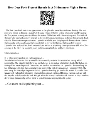 How Does Puck Present Hermia In A Midsummer Night s Dream
1.The first time Puck makes an appearance in the play she turns Bottom into a donkey. She also
puts love potion in Titania s eyes (Act II scene I lines 250 268) so that when she would wake up
the first person or thing she would see she would fall in love with. She woke up and first noticed
Bottom who was half donkey. She fell in love with him and continued to follow him around. Puck
also did this exact same procedure to Lysander while he was sleeping with distance from Hermia
Helenawoke up Lysander, and he began to fall in love with Helena. Helena didn t believe
Lysander that he loved her. Puck uses the love potion to purposely cause problems with all of the
couples in the play. He seems to enjoy watching couples fight and have problems.
Characterization:
2. ... Show more content on Helpwriting.net ...
Hermia is the character that is most like a modern day woman because of her strong willed
personality. She likes to fight for what she believes in no matter what others think. Her father pre
arranged her a marriage with Demetrius, but she had her mind set on Lysander. She stands up to
her father and tells him that no matter what she will be with Lysander (Act I scene i 50 83). She
runs away the next night to get married to Lysander but they get lost in the woods. Lysander then
leaves with Helena but ultimately returns to his original girlfriend Hermia. Hermia ends up with
the boy she truly loves in the end. She got what she wanted and deserved. Hermia is like a modern
day woman because she set her mind to something and accomplished it in the
... Get more on HelpWriting.net ...
 