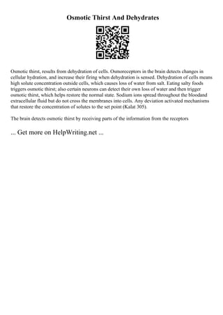 Osmotic Thirst And Dehydrates
Osmotic thirst, results from dehydration of cells. Osmoreceptors in the brain detects changes in
cellular hydration, and increase their firing when dehydration is sensed. Dehydration of cells means
high solute concentration outside cells, which causes loss of water from salt. Eating salty foods
triggers osmotic thirst; also certain neurons can detect their own loss of water and then trigger
osmotic thirst, which helps restore the normal state. Sodium ions spread throughout the bloodand
extracellular fluid but do not cross the membranes into cells. Any deviation activated mechanisms
that restore the concentration of solutes to the set point (Kalat 305).
The brain detects osmotic thirst by receiving parts of the information from the receptors
... Get more on HelpWriting.net ...
 