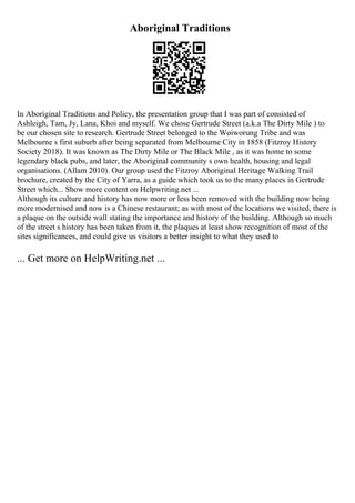 Aboriginal Traditions
In Aboriginal Traditions and Policy, the presentation group that I was part of consisted of
Ashleigh, Tam, Jy, Lana, Khoi and myself. We chose Gertrude Street (a.k.a The Dirty Mile ) to
be our chosen site to research. Gertrude Street belonged to the Woiworung Tribe and was
Melbourne s first suburb after being separated from Melbourne City in 1858 (Fitzroy History
Society 2018). It was known as The Dirty Mile or The Black Mile , as it was home to some
legendary black pubs, and later, the Aboriginal community s own health, housing and legal
organisations. (Allam 2010). Our group used the Fitzroy Aboriginal Heritage Walking Trail
brochure, created by the City of Yarra, as a guide which took us to the many places in Gertrude
Street which... Show more content on Helpwriting.net ...
Although its culture and history has now more or less been removed with the building now being
more modernised and now is a Chinese restaurant; as with most of the locations we visited, there is
a plaque on the outside wall stating the importance and history of the building. Although so much
of the street s history has been taken from it, the plaques at least show recognition of most of the
sites significances, and could give us visitors a better insight to what they used to
... Get more on HelpWriting.net ...
 