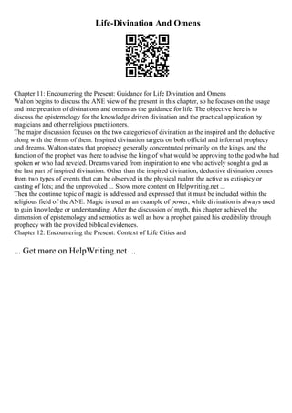 Life-Divination And Omens
Chapter 11: Encountering the Present: Guidance for Life Divination and Omens
Walton begins to discuss the ANE view of the present in this chapter, so he focuses on the usage
and interpretation of divinations and omens as the guidance for life. The objective here is to
discuss the epistemology for the knowledge driven divination and the practical application by
magicians and other religious practitioners.
The major discussion focuses on the two categories of divination as the inspired and the deductive
along with the forms of them. Inspired divination targets on both official and informal prophecy
and dreams. Walton states that prophecy generally concentrated primarily on the kings, and the
function of the prophet was there to advise the king of what would be approving to the god who had
spoken or who had reveled. Dreams varied from inspiration to one who actively sought a god as
the last part of inspired divination. Other than the inspired divination, deductive divination comes
from two types of events that can be observed in the physical realm: the active as extispicy or
casting of lots; and the unprovoked ... Show more content on Helpwriting.net ...
Then the continue topic of magic is addressed and expressed that it must be included within the
religious field of the ANE. Magic is used as an example of power; while divination is always used
to gain knowledge or understanding. After the discussion of myth, this chapter achieved the
dimension of epistemology and semiotics as well as how a prophet gained his credibility through
prophecy with the provided biblical evidences.
Chapter 12: Encountering the Present: Context of Life Cities and
... Get more on HelpWriting.net ...
 