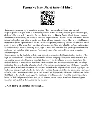 Persuasive Essay About Santorini Island
Assalamualaikum and good morning everyone. Have you ever heard about any volcanic
eruption places? Do you want to experience yourself to this kind of places? If your answer is yes,
definitely I have a perfect vacation for you. Before that, as I know, North atlantic island emerged
from the waves following an extended volcanic eruption in the 1960 and its the world most pristine
natural habitat but only a few scientist have been allowed to venture there. But, nevermind because
there are still have a place with an active volcanoand probably the only volcano in the world whose
crater in the sea. The place that I mention is Santorini, the Santorini island form from an intensive
volcanic activity. Such an amazing place, right? I think that Santorini is a good topic for me to tell
and show you based on a few reasons. Firstly, not many of us know... Show more content on
Helpwriting.net ...
Characterized by the Cycladic architecture which is white painted villages stand on the top of the
high red colored cliffs. Santorini architecture is featured uniquely throughout its settlements. We
can see the whitewashed house in complete harmony with its volcanic scenery. Example is Oia
which is known as neoclassical mansions, small churches and the colorful houses. The buildings
match the classic and modern beauty, which offer most romantic scenery and plethora of beautiful
places. Then, Fira is the main town of Santorini located at the edge of caldera which highlights the
traditional houses which blend with the lovely venetion characteristic like the arches and vaults and
colorful stairs. Among the narrow paths of Santorini are the beautiful churches, architectural jewels
that blend in the island s landscape. We can take a breathtaking view from the Oia to the caldera
based on their unique architecture and we can see the golden sunset from here that making the
island an unforgettable destination for the summer
... Get more on HelpWriting.net ...
 