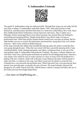 X Ambassadors Unsteady
The quartet X Ambassadors songs are really powerful. Through their songs you can really feel the
story they re telling. X Ambassadors made their album, VHS , about their journey to find
themselves, and that journey led them back home to a small town called Ithaca, New York. Since
their childhood the Harris brothershave always had roots with music. They re father was a
filmmaker and he encouraged Sam to join school musicals, this assisted Sam into finding his
storytelling and narrating abilities. Despite being blind, Casey Harris made a living as a
professional tuner. When Sam and his friends started a band Casey was keen on joining. But his
older brother was not so excited. His band mates convinced him, saying that Casey was a better
musician... Show more content on Helpwriting.net ...
In the song Unsteady they added what sounded like playing cards, this made it sound like they
were going through the past . When this was mixed with Sam s powerful narrating skills, Casey
s keyboard ability, Noah s background guitar, and Adam s continuous beats, it was one of the
most popular songs X Ambassadors had produced: Unsteady. The piano s softness balances out
with Sam s loud voice, and the guitar and drums are perfect for the background music. Sam has a
very unique voice which he uses to create a picture or a story of some of his life problems he s
dealing with now or that he s dealt with in the past. Casey balances the piano with the guitar to
make sure there s a softness to the song, and Adam Levine uses his drums to create the tone.
Unsteady has a very powerful and emotional story. While Sam and Casey were growing up, their
parents were growing apart, eventually they got a divorce. The song Unsteady witnesses the
perspective of a child: what he feels like, what he knows, what he s trying to tell them, the use of
all of their previous knowledge helped them
... Get more on HelpWriting.net ...
 