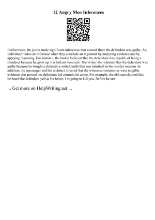 12 Angry Men Inferences
Furthermore, the jurors made significant inferences that assured them the defendant was guilty. An
individual makes an inference when they conclude an argument by analyzing evidence and by
applying reasoning. For instance, the broker believed that the defendant was capable of being a
murderer because he grew up in a bad environment. The broker also claimed that the defendant was
guilty because he bought a distinctive switch knife that was identical to the murder weapon. In
addition, the messenger and the architect inferred that the witnesses testimonies were tangible
evidence that proved the defendant did commit the crime. For example, the old man claimed that
he heard the defendant yell at his father, I m going to kill you. Before he saw
... Get more on HelpWriting.net ...
 