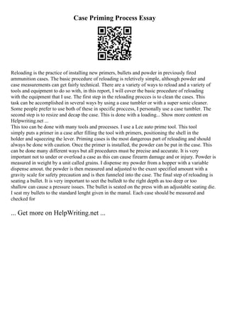 Case Priming Process Essay
Reloading is the practice of installing new primers, bullets and powder in previously fired
ammunition cases. The basic procedure of reloading is reletively simple, although powder and
case measurements can get fairly technical. There are a variety of ways to reload and a variety of
tools and equipment to do so with, in this report, I will cover the basic procedure of reloading
with the equipment that I use. The first step in the reloading procces is to clean the cases. This
task can be accomplished in several ways by using a case tumbler or with a super sonic cleaner.
Some people prefer to use both of these in specific proccess, I personally use a case tumbler. The
second step is to resize and decap the case. This is done with a loading... Show more content on
Helpwriting.net ...
This too can be done with many tools and processes. I use a Lee auto prime tool. This tool
simply puts a primer in a case after filling the tool with primers, positioning the shell in the
holder and squeezing the lever. Priming cases is the most dangerous part of reloading and should
always be done with caution. Once the primer is installed, the powder can be put in the case. This
can be done many different ways but all procedures must be precise and accurate. It is very
important not to under or overload a case as this can cause firearm damage and or injury. Powder is
measured in weight by a unit called grains. I dispense my powder from a hopper with a variable
dispense amout. the powder is then measured and adjusted to the exaxt specified amount with a
gravity scale for safety precaution and is then funneled into the case. The final step of reloading is
seating a bullet. It is very important to seet the bulledt to the right depth as too deep or too
shallow can cause a pressure issues. The bullet is seated on the press with an adjustable seating die.
I seat my bullets to the standard lenght given in the manul. Each case should be measured and
checked for
... Get more on HelpWriting.net ...
 