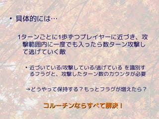 • 具体的には…

 1ターンごとに1歩ずつプレイヤーに近づき、攻
  撃範囲内に一度でも入ったら数ターン攻撃し
  て逃げていく敵

  • 近づいている/攻撃している/逃げている を識別す
    るフラグと、攻撃したターン数のカウンタが必要

  →どうやって保持する？もっとフラグが増えたら？


     コルーチンならすべて解決！
 