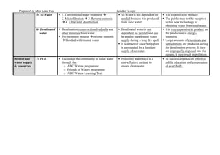 Prepared by Miss Lena Teo Teacher’s copy
5) NEWater  1. Conventional water treatment 
2. Microfiltration  3. Reverse osmosis
 4. Ultraviolet disinfection.
 NEWater is not dependent on
rainfall because it is produced
from used water
 It is expensive to produce.
 The public may not be receptive
to this new technology of
obtaining water from used water.
6) Desalinated
water
 Desalination removes dissolved salts and
other minerals from water.
 Pre-treatment process  reverse osmosis
 blended with treated water
 Desalinated water is not
dependent on rainfall and can
be used to supplement water
supply during a long dry spell.
 It is attractive since Singapore
is surrounded by a limitless
supply of seawater.
 It is very expensive to produce as
the production is energy-
intensive.
 Large amounts of chemicals and
salt solutions are produced during
the desalination process. If they
are improperly disposed into the
oceans, it may result in pollution.
Protect our
water supply
& resources
7) PUB  Encourage the community to value water
through the:
o ABC Waters programme
o Friends of Waters programme
o ABC Waters Learning Trail
 Protecting waterways is a
cost-effective method to
ensure clean water.
 Its success depends on effective
public education and cooperation
of everybody.
 