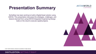 © 2017 AVEVA Solutions Limited and its subsidiaries. All rights reserved.
Presentation Summary
SoCalGas has been working to build a Digital Asset solution using
AVEVA. This presentation discusses the strategies, challenges, and
lessons learned from using AVEVA Integrated Engineering Design
tools on the cloud to execute capital projects.
 