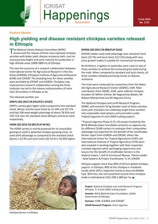 1ICRISAT Happenings July 2016 1731
Newsletter
Happenings 8 July 2016
No. 1731
ICRISAT
The National Variety Release Committee (NVRC)
announced the release of three new improved chickpea
varieties with better yield, disease resistance (wilt, root rot
and ascochyta blight) and early maturity for production in
high altitude areas (1800-2800 m) of Ethiopia.
This was the outcome of a research collaboration between
International Center for Agricultural Research in the Dry
Areas (ICARDA), Ethiopian Institute of Agricultural Research
(EIAR) and ICRISAT. The breeding lines for these varieties
were provided by ICRISAT and ICARDA. Chickpea crop
improvement research collaboration among the three
institutes has led to the release and promotion of more
than 20 varieties in Ethiopia so far.
The released varieties are:
DIMTU (DZ-2012 CK-031/ICCV-10107)
DIMTU variety gave higher yield compared to the standard
check, Minjar and the local check by 15.34% and 29.71%
and had 100-seed weight advantage of about 78.92% and
144.71% over the standard check (Minjar) and local check
respectively.
HORA (DZ-2012 CK-001/FLIP 04-9C)
The HORA variety is mainly proposed for its reasonably
good grain yield in potential chickpea growing areas. Its
seed yield advantage as compared to the standard check
(Ejere) is 22.9% and local check (DZ 10-4) is 70.39% higher.
Project: National Chickpea and Lentil Research Program,
Ethiopia; TL III and USAID scaling project
Investor: Bill & Melinda Gates Foundation, USAID,
Government of Ethiopia
Partners: EIAR, ICARDA and ICRISAT
CGIAR Research Program: Grain Legumes
Photo: Oumar Diop, AMAP.
Chickpea farmer in Ethiopia.
DHERA (DZ-2012 CK-009/FLIP 0163)
DHERA’s better seed yield advantage over standard check
Ejere (10.7%) and local check (53.51%) along with very
erect growth makes it suitable for mechanical harvesting.
No fertilizers, irrigation or pesticides were used on any of
these varieties to achieve the increased grain yield during
the trails. When compared to standard and local checks, all
three varieties showed promising results on disease
resistance.
The trials were conducted by researchers from the Debre
Zeit Agricultural Research Center (DZARC), EIAR. Main
contributors from DZARC, EIAR, were national chickpea
breeders Dr Million Eshete, Mr Dagnachew Bekele, Mr
Ridwan Mohammed and Mr Nigussie Girma.
The National Chickpea and Lentil Research Program,
DZARC, will maintain 50 kg breeder seed of these varieties
every year and plans are underway to get these varieties
into sustainable seed systems and promotion under
Tropical Legumes-III and USAID scaling projects.
“Tropical Legumes Phase III (TL-III) project funded by the
Bill & Melinda Gates Foundation presents an opportunity
for different CGIAR centers to synergize their comparative
advantage and expertise for the benefit of the smallholder
farmer. Apart from ICARDA and ICRISAT, others like
International Center for Tropical Agriculture (CIAT) and
International Institute of Tropical Agriculture (IITA) were
also involved in working together with their respective
mandate legumes while exchanging experiences and
lessons for the benefit of smallholder farmers in the
dryland tropics,” said Dr Emmanuel Monyo, Theme Leader
- Seed Systems & Project Coordinator, TL-III, ICRISAT.
Ethiopia supplies more than 60% of Africa’s global chickpea
exports. In Ethiopia, 80% of the chickpea is marketed
locally while 20% is exported mainly to Asia and Middle
East. With this, the net household income from chickpea
trade is estimated at US$1,500-2,000 per ha. g
High yielding and disease resistant chickpea varieties released
in Ethiopia
Feature Stories
Photo: ICRISAT
 