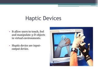 Haptic Devices
• It allow users to touch, feel
and manipulate 3-D objects
in virtual environments.
• Haptic device are input-
output device.
 